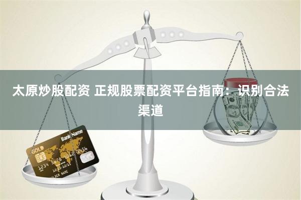 太原炒股配资 正规股票配资平台指南：识别合法渠道