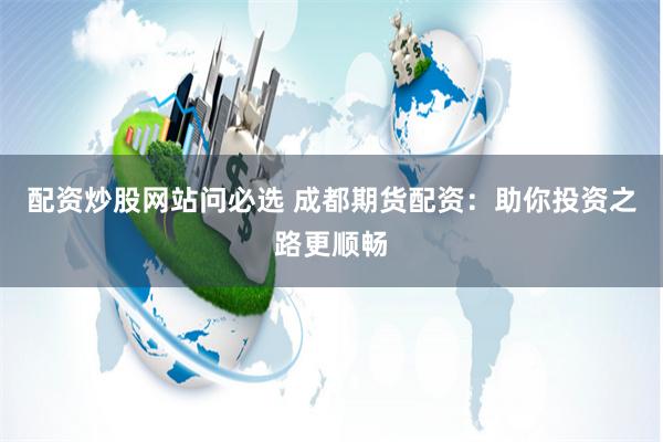 配资炒股网站问必选 成都期货配资：助你投资之路更顺畅