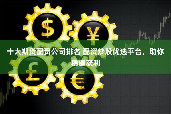 十大期货配资公司排名 配资炒股优选平台，助你稳健获利