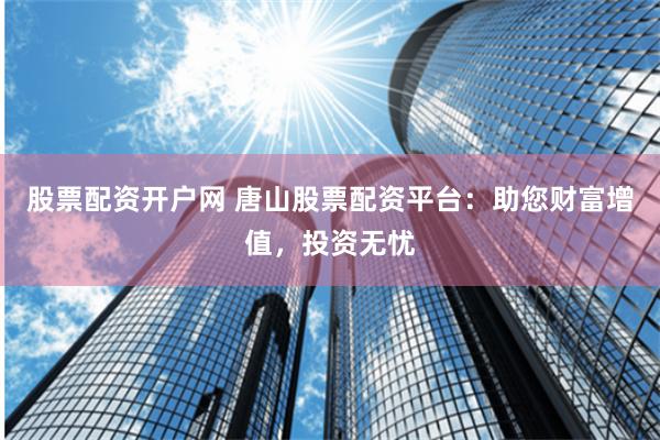 股票配资开户网 唐山股票配资平台：助您财富增值，投资无忧